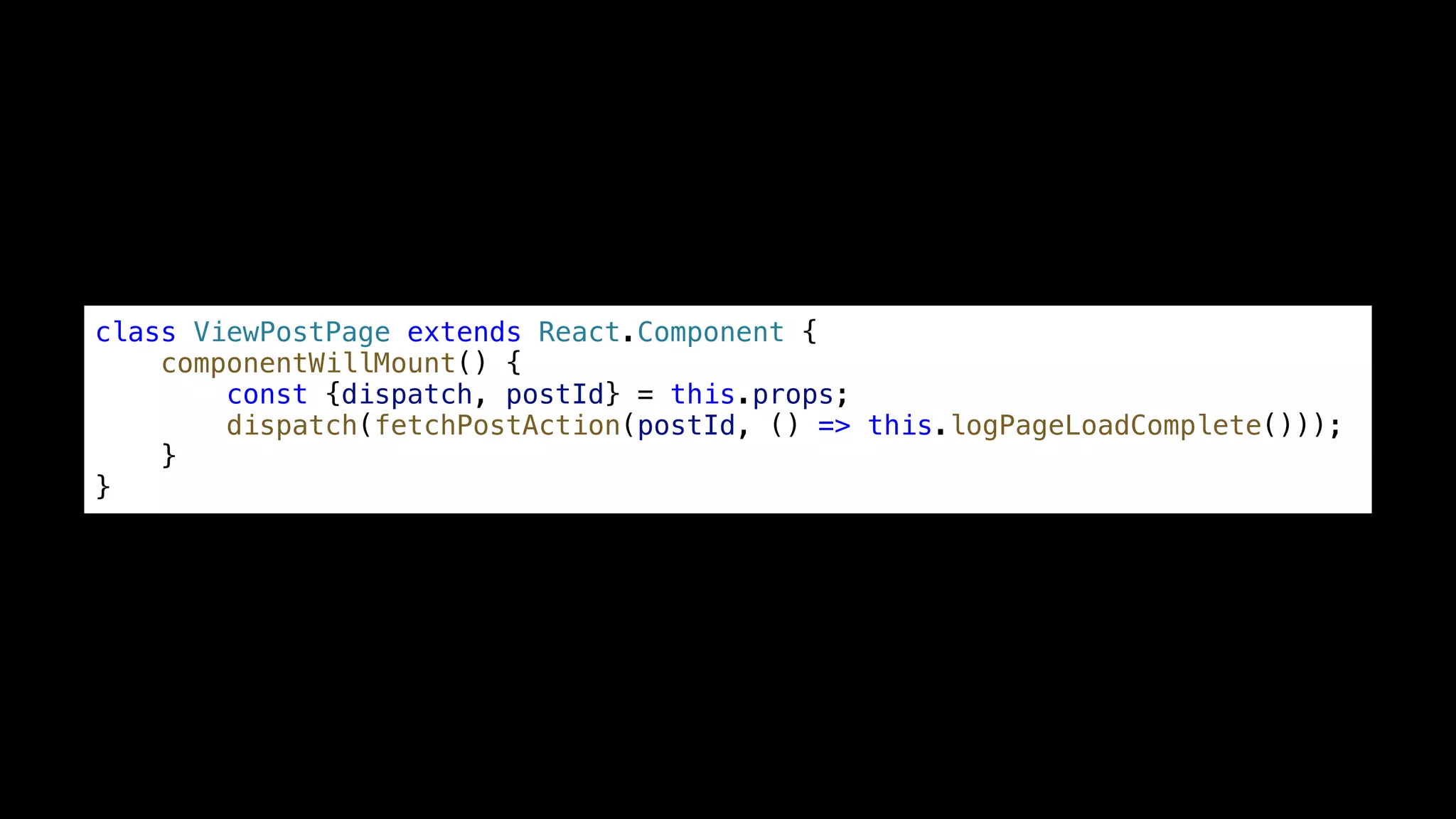 class ViewPostPage extends React.Component { componentWillMount() { const {dispatch, postId} = this.props; dispatch(fetchPostAction(postId, () => this.logPageLoadComplete())); } } 