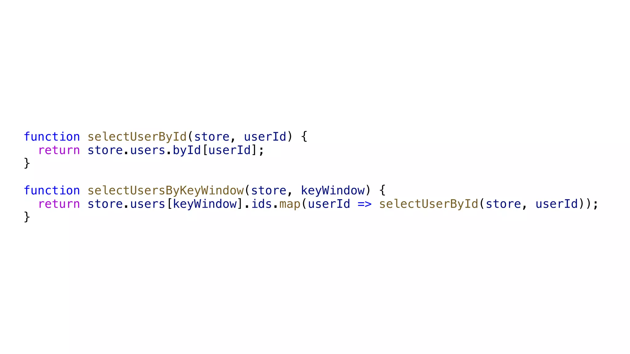 function selectUserById(store, userId) { return store.users.byId[userId]; } function selectUsersByKeyWindow(store, keyWindow) { return store.users[keyWindow].ids.map(userId => selectUserById(store, userId)); } 
