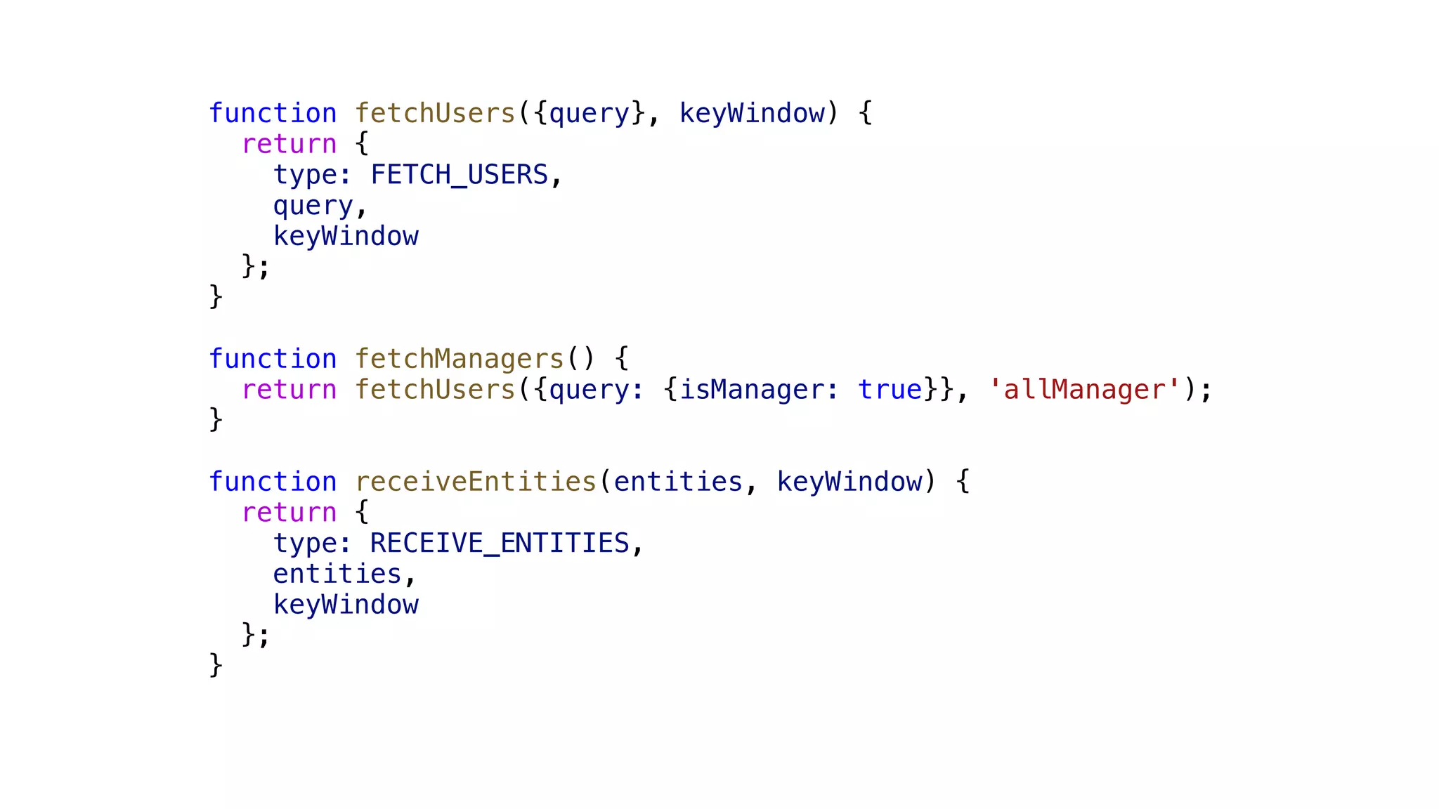 function fetchUsers({query}, keyWindow) { return { type: FETCH_USERS, query, keyWindow }; } function fetchManagers() { return fetchUsers({query: {isManager: true}}, 'allManager'); } function receiveEntities(entities, keyWindow) { return { type: RECEIVE_ENTITIES, entities, keyWindow }; } 