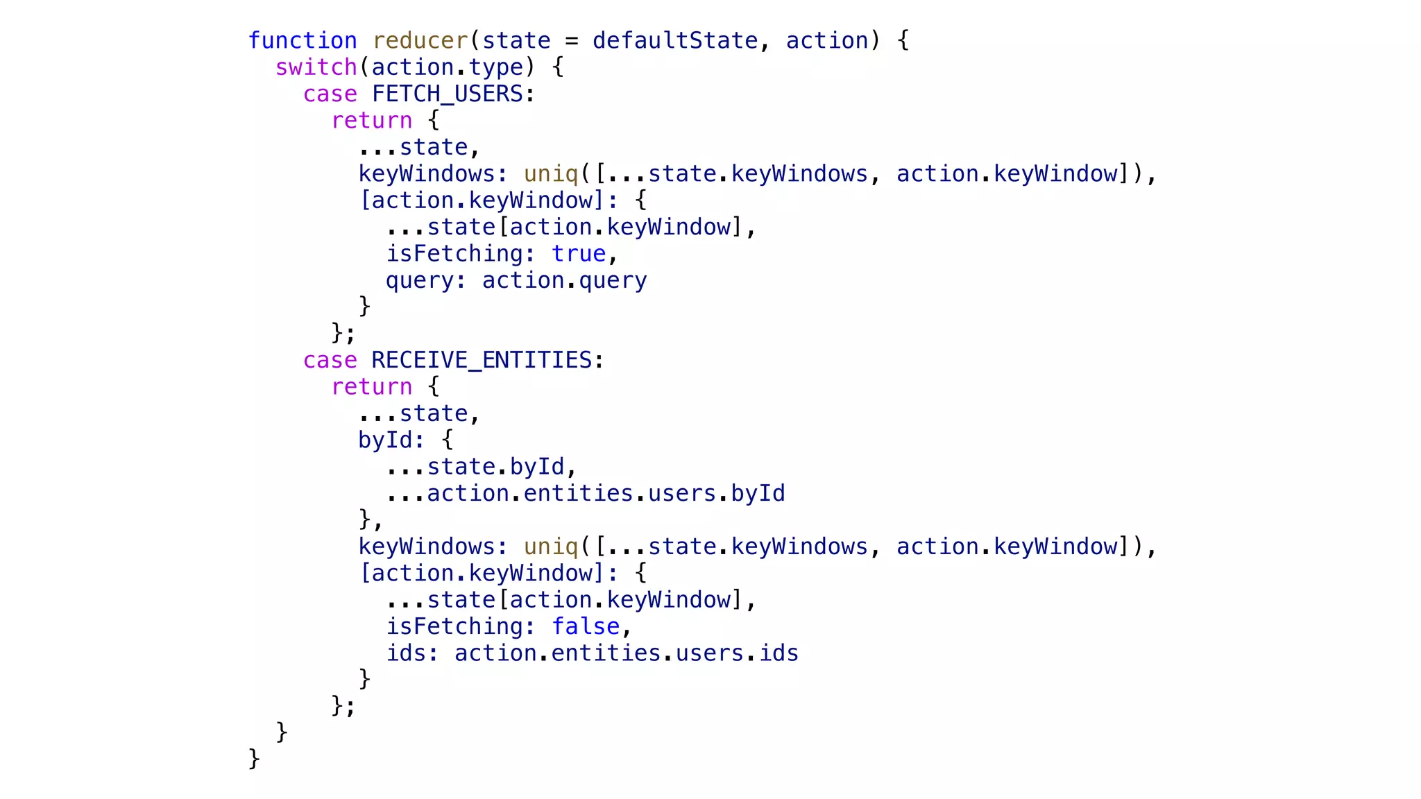 function reducer(state = defaultState, action) { switch(action.type) { case FETCH_USERS: return { ...state, keyWindows: uniq([...state.keyWindows, action.keyWindow]), [action.keyWindow]: { ...state[action.keyWindow], isFetching: true, query: action.query } }; case RECEIVE_ENTITIES: return { ...state, byId: { ...state.byId, ...action.entities.users.byId }, keyWindows: uniq([...state.keyWindows, action.keyWindow]), [action.keyWindow]: { ...state[action.keyWindow], isFetching: false, ids: action.entities.users.ids } }; } } 