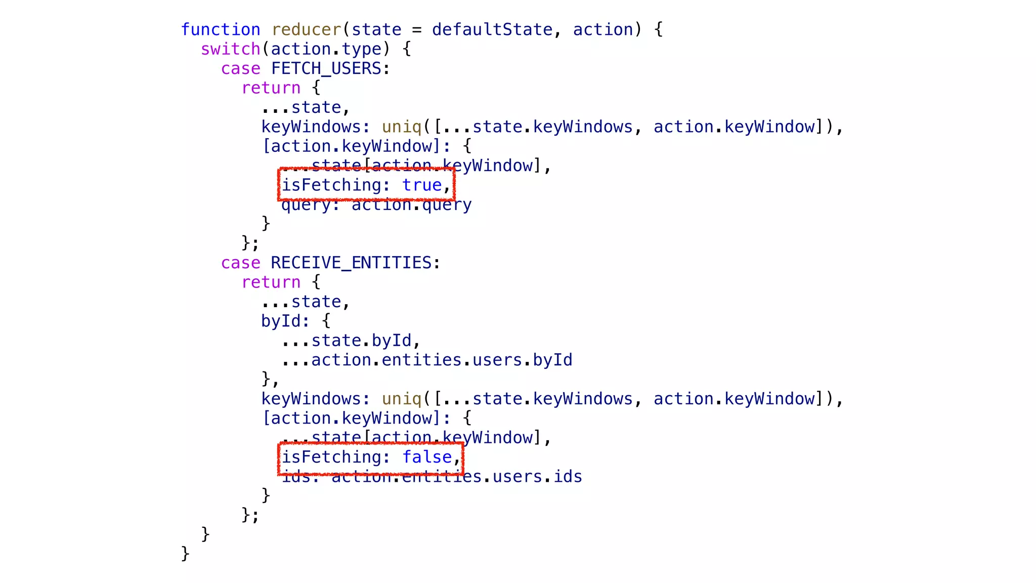 function reducer(state = defaultState, action) { switch(action.type) { case FETCH_USERS: return { ...state, keyWindows: uniq([...state.keyWindows, action.keyWindow]), [action.keyWindow]: { ...state[action.keyWindow], isFetching: true, query: action.query } }; case RECEIVE_ENTITIES: return { ...state, byId: { ...state.byId, ...action.entities.users.byId }, keyWindows: uniq([...state.keyWindows, action.keyWindow]), [action.keyWindow]: { ...state[action.keyWindow], isFetching: false, ids: action.entities.users.ids } }; } } 