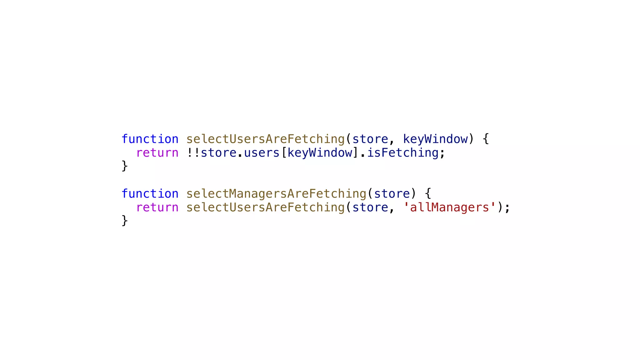 function selectUsersAreFetching(store, keyWindow) { return !!store.users[keyWindow].isFetching; } function selectManagersAreFetching(store) { return selectUsersAreFetching(store, 'allManagers'); } 