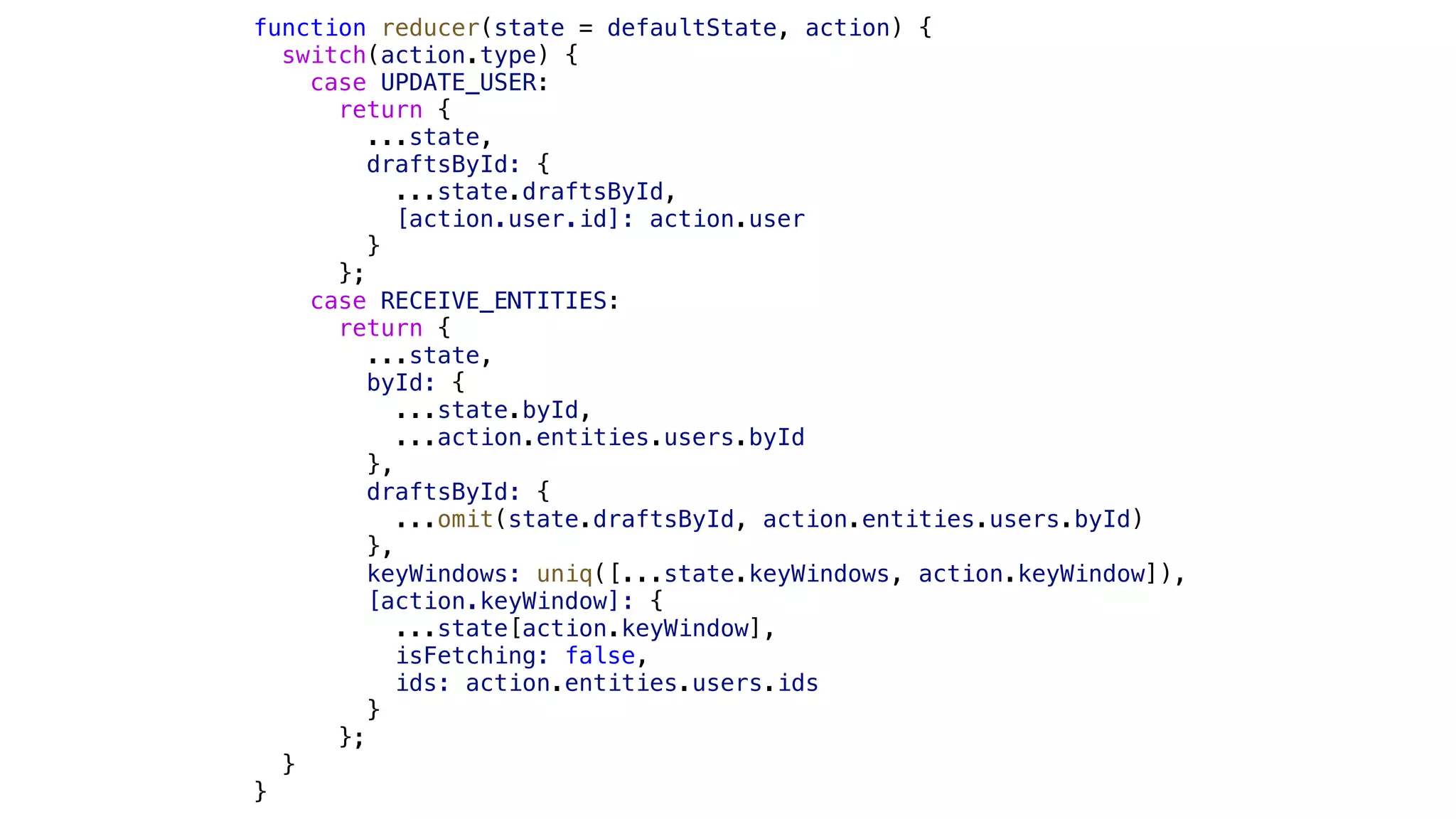 function reducer(state = defaultState, action) { switch(action.type) { case UPDATE_USER: return { ...state, draftsById: { ...state.draftsById, [action.user.id]: action.user } }; case RECEIVE_ENTITIES: return { ...state, byId: { ...state.byId, ...action.entities.users.byId }, draftsById: { ...omit(state.draftsById, action.entities.users.byId) }, keyWindows: uniq([...state.keyWindows, action.keyWindow]), [action.keyWindow]: { ...state[action.keyWindow], isFetching: false, ids: action.entities.users.ids } }; } } 