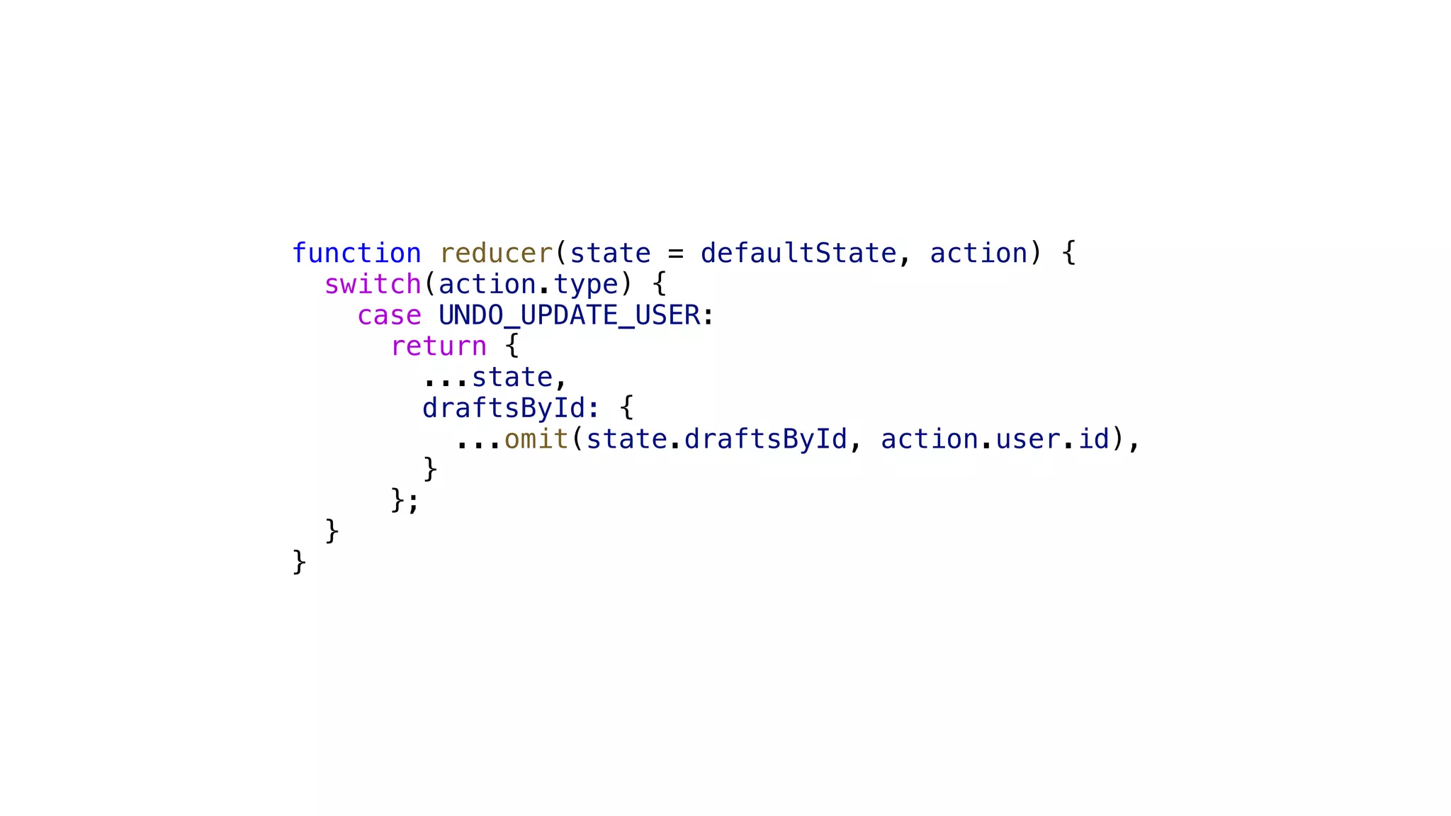 function reducer(state = defaultState, action) { switch(action.type) { case UNDO_UPDATE_USER: return { ...state, draftsById: { ...omit(state.draftsById, action.user.id), } }; } } 