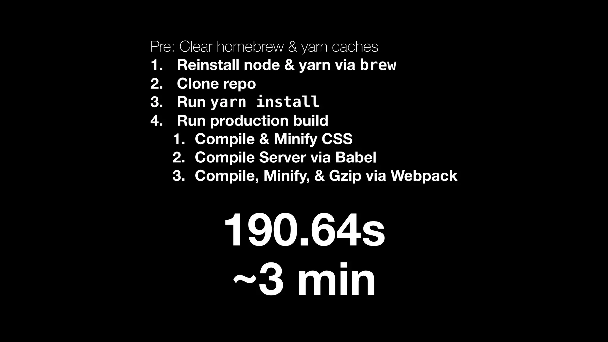 Pre: Clear homebrew & yarn caches 1. Reinstall node & yarn via brew 2. Clone repo 3. Run yarn install 4. Run production build 1. Compile & Minify CSS 2. Compile Server via Babel 3. Compile, Minify, & Gzip via Webpack 190.64s ~3 min 