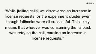 “While [failing calls] we discovered an increase in
license requests for the experiment cluster even
though fallbacks were all successful. This likely
means that whoever was consuming the fallback
was retrying the call, causing an increase in
license requests.”
@nora_js
 