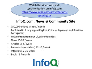 InfoQ.com: News & Community Site
• 750,000 unique visitors/month
• Published in 4 languages (English, Chinese, Japanese and Brazilian
Portuguese)
• Post content from our QCon conferences
• News 15-20 / week
• Articles 3-4 / week
• Presentations (videos) 12-15 / week
• Interviews 2-3 / week
• Books 1 / month
Watch the video with slide
synchronization on InfoQ.com!
https://www.infoq.com/presentations/
api-pb-grpc
 