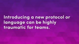 Introducing a new protocol or
language can be highly
traumatic for teams.
 