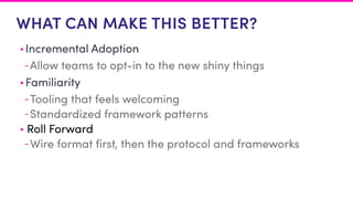 WHAT CAN MAKE THIS BETTER?
• Incremental Adoption
-Allow teams to opt-in to the new shiny things
• Familiarity
-Tooling that feels welcoming
-Standardized framework patterns
• Roll Forward
-Wire format first, then the protocol and frameworks
 