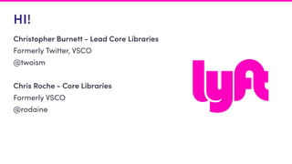 HI!
Christopher Burnett - Lead Core Libraries
Formerly Twitter, VSCO
@twoism
Chris Roche - Core Libraries
Formerly VSCO
@rodaine
 
