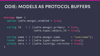 ODIE: MODELS AS PROTOCOL BUFFERS
message User {
option (odie.mongo).enabled = true;
string id = 1 [(odie.mongo).primary = true,
(odie.type).object_id = true];
string name = 2 [(odie.mongo).name = "username"];
int64 date = 3 [(odie.type).datetime = true];
uint32 vers = 4 [(odie.locking).revision = true];
}
 