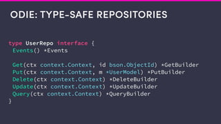 ODIE: TYPE-SAFE REPOSITORIES
type UserRepo interface {
Events() *Events
Get(ctx context.Context, id bson.ObjectId) *GetBuilder
Put(ctx context.Context, m *UserModel) *PutBuilder
Delete(ctx context.Context) *DeleteBuilder
Update(ctx context.Context) *UpdateBuilder
Query(ctx context.Context) *QueryBuilder
}
 