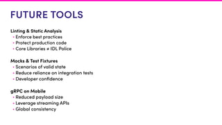 FUTURE TOOLS
Linting & Static Analysis
• Enforce best practices
• Protect production code
• Core Libraries ≠ IDL Police
Mocks & Test Fixtures
• Scenarios of valid state
• Reduce reliance on integration tests
• Developer conﬁdence
gRPC on Mobile
• Reduced payload size
• Leverage streaming APIs
• Global consistency
 