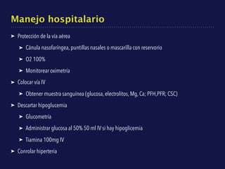 Manejo hospitalario
➤ Protección de la vía aérea
➤ Cánula nasofaríngea, puntillas nasales o mascarilla con reservorio
➤ O2 100%
➤ Monitorear oximetría
➤ Colocar vía IV
➤ Obtener muestra sanguínea (glucosa, electrolitos, Mg, Ca; PFH,PFR; CSC)
➤ Descartar hipoglucemia
➤ Glucometría
➤ Administrar glucosa al 50% 50 ml IV si hay hipoglicemia
➤ Tiamina 100mg IV
➤ Conrolar hiperteria
 