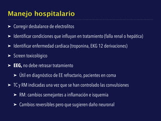 Manejo hospitalario
➤ Corregir desbalance de electrolitos
➤ Identiﬁcar condiciones que inﬂuyan en tratamiento (falla renal o hepática)
➤ Identiﬁcar enfermedad cardiaca (troponina, EKG 12 derivaciones)
➤ Screen toxicológico
➤ EEG, no debe retrasar tratamiento
➤ Útil en diagnóstico de EE refractario, pacientes en coma
➤ TC y RM indicadas una vez que se han controlado las convulsiones
➤ RM: cambios semejantes a inﬂamación e isquemia
➤ Cambios reversibles pero que sugieren daño neuronal
 