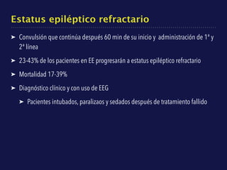 Estatus epiléptico refractario
➤ Convulsión que continúa después 60 min de su inicio y administración de 1ª y
2ª línea
➤ 23-43% de los pacientes en EE progresarán a estatus epiléptico refractario
➤ Mortalidad 17-39%
➤ Diagnóstico clínico y con uso de EEG
➤ Pacientes intubados, paralizaos y sedados después de tratamiento fallido
 