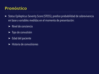 Pronóstico
➤ Status Epilepticus Severity Score (STESS), predice probabilidad de sobrevivencia
en base a variables medidas en el momento de presentación:
➤ Nivel de conciencia
➤ Tipo de convulsión
➤ Edad del paciente
➤ Historia de convulsiones
 