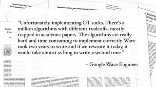 "Unfortunately, implementing OT sucks. There's a
million algorithms with diﬀerent tradeoﬀs, mostly
trapped in academic papers. The algorithms are really
hard and time consuming to implement correctly. Wave
took two years to write and if we rewrote it today, it
would take almost as long to write a second time.”
– Google Wave Engineer
 
