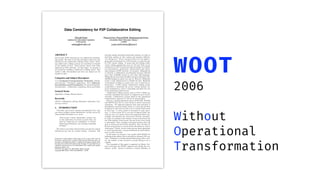 Data Consistency for P2P Collaborative Editing
Gérald Oster
Institute for Information Systems
ETH Zurich
osterg@inf.ethz.ch
Pascal Urso, Pascal Molli, Abdessamad Imine
Université Henri Poincaré, Nancy 1
LORIA
{urso,molli,imine}@loria.fr
ABSTRACT
Peer-to-peer (P2P) networks are very eﬃcient for distribut-
ing content. We want to use this potential to allow not only
distribution but collaborative editing of this content. Exist-
ing collaborative editing systems are centralised or depend
on the number of sites. Such systems cannot scale when
deployed on P2P networks. In this paper, we propose a
new model for building a collaborative editing system. This
model is fully decentralised and does not depend on the
number of sites.
Categories and Subject Descriptors
C.2.4 [Computer-Communication Networks]: Distrib-
uted Systems—Distributed applications; H.5.3 [Informa-
tion Interfaces and Presentation]: Group and Organiza-
tion Interfaces—Collaborative computing, theory and models
General Terms
Algorithms, Design, Human Factors
Keywords
CSCW, Collaborative editing, Optimistic replication, Con-
currency control
1. INTRODUCTION
Currently, peer-to-peer systems demonstrated how they
can ensure scalable content distribution. In their survey [4],
Androutsellis-Theotokis et al. wrote:
“Peer-to-peer content distribution systems rely
on the replication of content on more than one
node for improving the availability of content,
enhancing performance and resisting censorship
attempts.”
We want to reuse these characteristics not only for content
distribution but also for content editing. Currently, P2P
Permission to make digital or hard copies of all or part of this work for
personal or classroom use is granted without fee provided that copies are
not made or distributed for proﬁt or commercial advantage and that copies
bear this notice and the full citation on the ﬁrst page. To copy otherwise, to
republish, to post on servers or to redistribute to lists, requires prior speciﬁc
permission and/or a fee.
CSCW’06, November 4–8, 2006, Banff, Alberta, Canada.
Copyright 2006 ACM 1-59593-249-6/06/0011 ...$5.00.
networks mainly distribute immutable contents, we want to
distribute updates on this content and manage collabora-
tive editing on it. We are convinced that if we can deploy a
group editor framework on a P2P network, we open the way
for P2P content editing. It means that all existing collab-
orative editing applications such as CVS and Wiki can be
redeployed on P2P networks and take advantage of availabil-
ity improvements, performance enhancements and censor-
ship resistance of P2P networks. For instance, Wikipedia [2]
is currently a collaborative encyclopædia that has collected
more than 4,700,000 articles in more than 200 languages.
Wikipedia has more than 50 million of page requests per day.
200,000 changes are made every day [1]. However, Wikipedia
needs a costly infrastructure to handle the load. Hundreds
of thousands of dollars are spent every year to fund the in-
frastructure. A P2P massive collaborative editing system
would allow to distribute the service, tolerate failures, im-
prove performances, resist to censorship and share the cost
of the underlying infrastructure.
Collaborative editing systems such as CVS or Wikis are
currently centralised and cannot be adapted to peer-to-peer
networks. Collaborative systems based on the operational
transformation approach [7, 23] can be decentralised.
However, existing algorithms such as GOTO [23], ABT[16]
and SOCT2 [21] rely on vector clocks to detect concurrent
operations. OT approach supposes that each operation is
immediately executed locally, stored in a local log and then
broadcast to other sites in order to be re-executed and stored
in their logs. A vector clocks is associated to each opera-
tion. A vector clocks [17] is an array of logical clocks, one
clock per site. It is used to detect the happened-before rela-
tionship and therefore the concurrency between operation.
It causes no problem if the number of sites is ﬁxed and low
but if the number of sites grows, the size of the vector clocks
is unbounded. Thus, messages exchanged between sites will
grow as well as the size of local operation. Also, the time ef-
ﬁciency of operation on vectors clocks will decline as vectors
clocks grow. Clearly, vectors clocks prevent these algorithms
to scale and represent a serious bottleneck for their deploy-
ment on P2P networks.
In this paper we propose a new model called WOOT for
building group editors that is suitable for dynamic P2P sys-
tems. Compared to existing decentralised group editor mod-
els, the number of sites involved in group editing is not a
variable.
The remainder of this paper is organised as follows: Sec-
tion 2 describes the WOOT approach and details the con-
sistency model. Section 3 presents a formal deﬁnition of
WOOT
2006
Without
Operational
Transformation
 