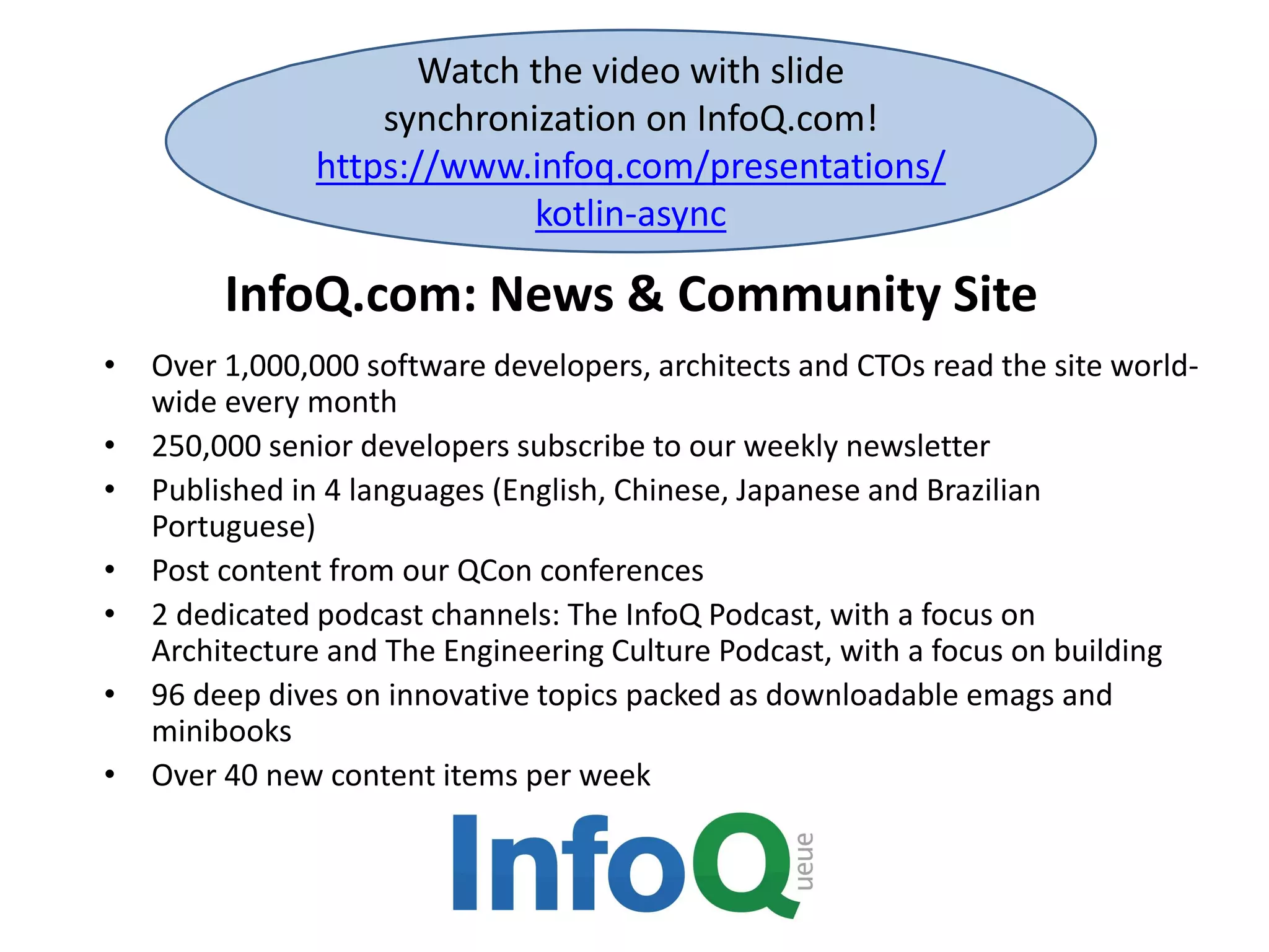 InfoQ.com: News & Community Site
• Over 1,000,000 software developers, architects and CTOs read the site world-
wide every month
• 250,000 senior developers subscribe to our weekly newsletter
• Published in 4 languages (English, Chinese, Japanese and Brazilian
Portuguese)
• Post content from our QCon conferences
• 2 dedicated podcast channels: The InfoQ Podcast, with a focus on
Architecture and The Engineering Culture Podcast, with a focus on building
• 96 deep dives on innovative topics packed as downloadable emags and
minibooks
• Over 40 new content items per week
Watch the video with slide
synchronization on InfoQ.com!
https://www.infoq.com/presentations/
kotlin-async
 