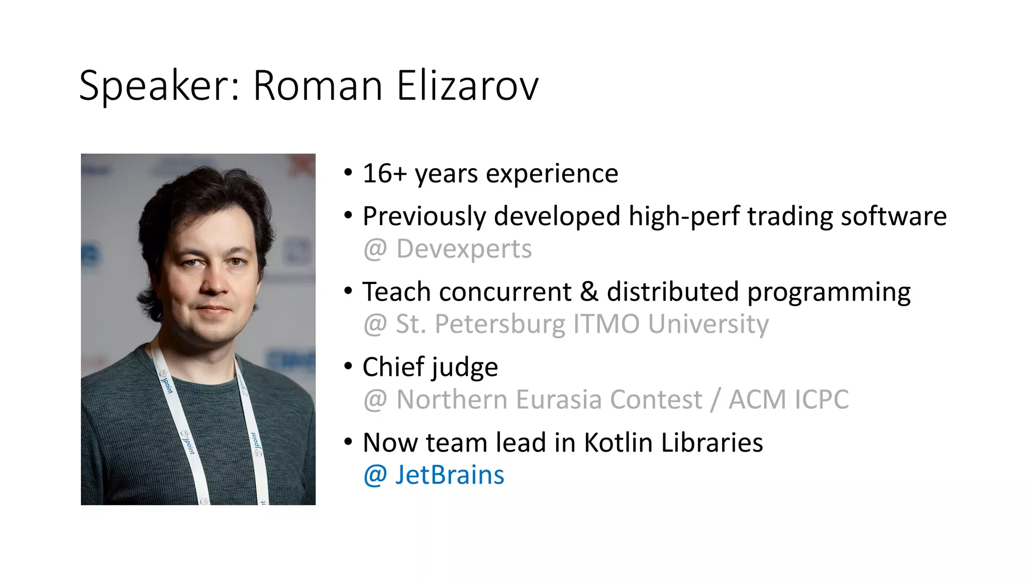 Speaker:	Roman	Elizarov
• 16+	years	experience
• Previously	developed	high-perf	trading	software	
@	Devexperts
• Teach	concurrent	&	distributed	programming	
@	St.	Petersburg	ITMO	University
• Chief	judge	
@	Northern	Eurasia	Contest	/	ACM	ICPC	
• Now	team	lead	in	Kotlin	Libraries	
@	JetBrains
 