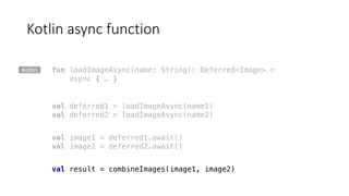 Kotlin	async function
fun loadImageAsync(name: String): Deferred<Image> =
async { … }
val deferred1 = loadImageAsync(name1)
val deferred2 = loadImageAsync(name2)
val image1 = deferred1.await()
val image2 = deferred2.await()
val result = combineImages(image1, image2)
Kotlin
 
