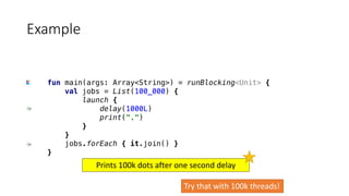 fun main(args: Array<String>) = runBlocking<Unit> {
val jobs = List(100_000) {
launch {
delay(1000L)
print(".")
}
}
jobs.forEach { it.join() }
}
Example
Try	that	with	100k	threads!
Prints	100k	dots	after	one	second	delay
 