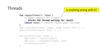 fun requestToken(): Token {
// makes request for a token
// blocks the thread waiting for result
return token // returns result when received
}
fun createPost(token: Token, item: Item): Post { … }
fun processPost(post: Post) { … }
Threads
fun postItem(item: Item) {
val token = requestToken()
val post = createPost(token, item)
processPost(post)
}
Is	anything	wrong	with	it?
 