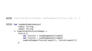 CompletableFuture<Image> loadImageAsync(String name) { … }Java
fun loadAndCombineAsync(
name1: String,
name2: String
): CompletableFuture<Image> =
future {
val future1 = loadImageAsync(name1)
val future2 = loadImageAsync(name2)
combineImages(future1.await(), future2.await())
}
Kotlin
 