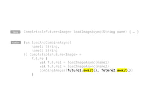 CompletableFuture<Image> loadImageAsync(String name) { … }Java
fun loadAndCombineAsync(
name1: String,
name2: String
): CompletableFuture<Image> =
future {
val future1 = loadImageAsync(name1)
val future2 = loadImageAsync(name2)
combineImages(future1.await(), future2.await())
}
Kotlin
 
