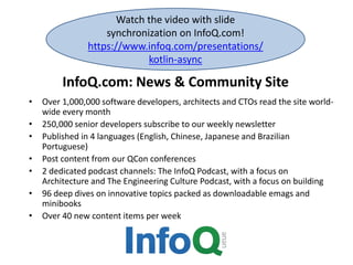 InfoQ.com: News & Community Site
• Over 1,000,000 software developers, architects and CTOs read the site world-
wide every month
• 250,000 senior developers subscribe to our weekly newsletter
• Published in 4 languages (English, Chinese, Japanese and Brazilian
Portuguese)
• Post content from our QCon conferences
• 2 dedicated podcast channels: The InfoQ Podcast, with a focus on
Architecture and The Engineering Culture Podcast, with a focus on building
• 96 deep dives on innovative topics packed as downloadable emags and
minibooks
• Over 40 new content items per week
Watch the video with slide
synchronization on InfoQ.com!
https://www.infoq.com/presentations/
kotlin-async
 