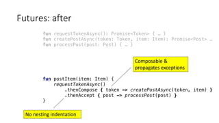 Futures:	after
fun requestTokenAsync(): Promise<Token> { … }
fun createPostAsync(token: Token, item: Item): Promise<Post> …
fun processPost(post: Post) { … }
fun postItem(item: Item) {
requestTokenAsync()
.thenCompose { token -> createPostAsync(token, item) }
.thenAccept { post -> processPost(post) }
}
Composable &
propagates	exceptions
No	nesting	indentation
 