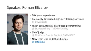 Speaker:	Roman	Elizarov
• 16+	years	experience
• Previously	developed	high-perf	trading	software	
@	Devexperts
• Teach	concurrent	&	distributed	programming	
@	St.	Petersburg	ITMO	University
• Chief	judge	
@	Northern	Eurasia	Contest	/	ACM	ICPC	
• Now	team	lead	in	Kotlin	Libraries	
@	JetBrains
 