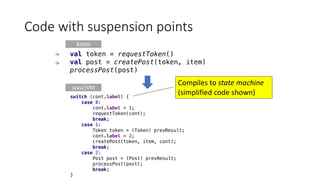 Code	with	suspension	points
Kotlin
Java/JVM
Compiles	to	state	machine	
(simplified	code	shown)
val token = requestToken()
val post = createPost(token, item)
processPost(post)
switch (cont.label) {
case 0:
cont.label = 1;
requestToken(cont);
break;
case 1:
Token token = (Token) prevResult;
cont.label = 2;
createPost(token, item, cont);
break;
case 2:
Post post = (Post) prevResult;
processPost(post);
break;
}
 