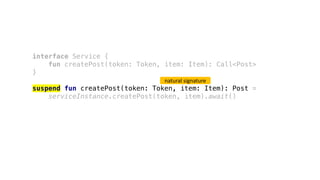 interface Service {
fun createPost(token: Token, item: Item): Call<Post>
}
suspend fun createPost(token: Token, item: Item): Post =
serviceInstance.createPost(token, item).await()
natural	signature
 