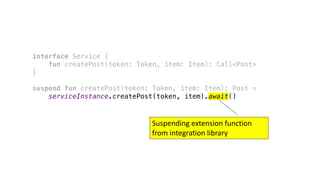 interface Service {
fun createPost(token: Token, item: Item): Call<Post>
}
suspend fun createPost(token: Token, item: Item): Post =
serviceInstance.createPost(token, item).await()
Suspending	extension	function	
from	integration	library
 