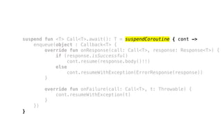 suspend fun <T> Call<T>.await(): T = suspendCoroutine { cont ->
enqueue(object : Callback<T> {
override fun onResponse(call: Call<T>, response: Response<T>) {
if (response.isSuccessful)
cont.resume(response.body()!!)
else
cont.resumeWithException(ErrorResponse(response))
}
override fun onFailure(call: Call<T>, t: Throwable) {
cont.resumeWithException(t)
}
})
}
 