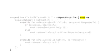 suspend fun <T> Call<T>.await(): T = suspendCoroutine { cont ->
enqueue(object : Callback<T> {
override fun onResponse(call: Call<T>, response: Response<T>) {
if (response.isSuccessful)
cont.resume(response.body()!!)
else
cont.resumeWithException(ErrorResponse(response))
}
override fun onFailure(call: Call<T>, t: Throwable) {
cont.resumeWithException(t)
}
})
}
 