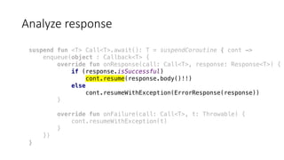 Analyze	response
suspend fun <T> Call<T>.await(): T = suspendCoroutine { cont ->
enqueue(object : Callback<T> {
override fun onResponse(call: Call<T>, response: Response<T>) {
if (response.isSuccessful)
cont.resume(response.body()!!)
else
cont.resumeWithException(ErrorResponse(response))
}
override fun onFailure(call: Call<T>, t: Throwable) {
cont.resumeWithException(t)
}
})
}
 