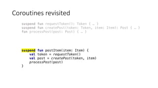 Coroutines	revisited
suspend fun requestToken(): Token { … }
suspend fun createPost(token: Token, item: Item): Post { … }
fun processPost(post: Post) { … }
suspend fun postItem(item: Item) {
val token = requestToken()
val post = createPost(token, item)
processPost(post)
}
 