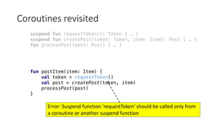 Coroutines	revisited
suspend fun requestToken(): Token { … }
suspend fun createPost(token: Token, item: Item): Post { … }
fun processPost(post: Post) { … }
fun postItem(item: Item) {
val token = requestToken()
val post = createPost(token, item)
processPost(post)
}
Error: Suspend	function	'requestToken'	should	be	called	only	from	
a	coroutine	or	another	suspend	function
 