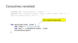 Coroutines	revisited
suspend fun requestToken(): Token { … }
suspend fun createPost(token: Token, item: Item): Post { … }
fun processPost(post: Post) { … }
fun postItem(item: Item) {
val token = requestToken()
val post = createPost(token, item)
processPost(post)
}
Can	suspend execution	
 