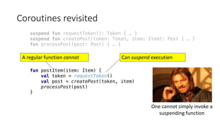 Coroutines	revisited
suspend fun requestToken(): Token { … }
suspend fun createPost(token: Token, item: Item): Post { … }
fun processPost(post: Post) { … }
fun postItem(item: Item) {
val token = requestToken()
val post = createPost(token, item)
processPost(post)
}
Can	suspend execution	A	regular	function	cannot
One	cannot	simply	invoke	a	
suspending	function
 