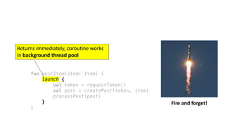 fun postItem(item: Item) {
launch {
val token = requestToken()
val post = createPost(token, item)
processPost(post)
}
}
Fire	and	forget!
Returns	immediately,	coroutine	works	
in	background	thread	pool
 