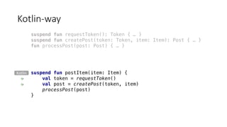 Kotlin-way
suspend fun postItem(item: Item) {
val token = requestToken()
val post = createPost(token, item)
processPost(post)
}
suspend fun requestToken(): Token { … }
suspend fun createPost(token: Token, item: Item): Post { … }
fun processPost(post: Post) { … }
Kotlin
 