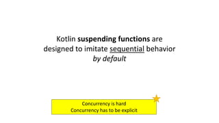 Kotlin	suspending	functions	are	
designed	to	imitate	sequential behavior	
by	default	
Concurrency	is	hard
Concurrency	has	to	be	explicit
 