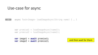 Use-case	for	async
var promise1 = loadImageAsync(name1);
var promise2 = loadImageAsync(name2);
var image1 = await promise1;
var image2 = await promise2;
async Task<Image> loadImageAsync(String name) { … }
and	then	wait	for	them
C#
 