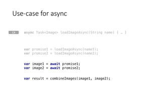 Use-case	for	async
var result = combineImages(image1, image2);
var promise1 = loadImageAsync(name1);
var promise2 = loadImageAsync(name2);
var image1 = await promise1;
var image2 = await promise2;
async Task<Image> loadImageAsync(String name) { … }C#
 