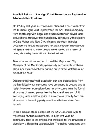 Abahlali Return to the High Court Tomorrow as Repression
& Intimidation Continue
 
On 27 July last year our movement obtained a court order from
the Durban High Court. It prevented the ANC led municipality
from continuing with illegal and brutal evictions in seven land
occupations. However the municipality continued with evictions
in Cato Manor and New City, violating the court interdict
because the middle classes did not want impoverished people
living near to them. Many people were injured as a result of
being shot at by the Anti-Land Invasion Unit.
 
Tomorrow we return to court to hold the Mayor and City
Manager of the Municipality personally accountable for these
illegal and violent evictions, carried out in direct violation of an
order of the court.
 
Despite ongoing armed attacks on our land occupations from
the Municipality our members have continued to occupy and to
resist. However repression does not only come from the formal
structures of armed power like the Anti-Land Invasion Unit,
security guards and the police. It also comes directly from the
structures of the ruling party, structures that are also often
armed.
 
In the Foreman Road settlement the ANC continues with its
repression of Abahlali members. In June last year the
community took to the streets and protested for the provision of
electricity, a lifesaving basic service. The police responded with
 