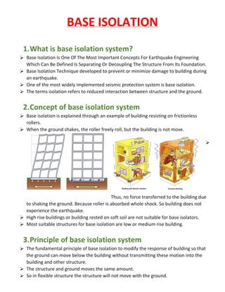 BASE ISOLATION
1.What is base isolation system?
 Base Isolation Is One Of The Most Important Concepts For Earthquake Engineering
Which Can Be Defined Is Separating Or Decoupling The Structure From Its Foundation.
 Base Isolation Technique developed to prevent or minimize damage to building during
an earthquake.
 One of the most widely implemented seismic protection system is base isolation.
 The terms isolation refers to reduced interaction between structure and the ground.
2.Concept of base isolation system
 Base isolation is explained through an example of building resisting on frictionless
rollers.
 When the ground shakes, the roller freely roll, but the building is not move.

Thus, no force transferred to the building due
to shaking the ground. Because roller is absorbed whole shock. So building does not
experience the earthquake.
 High rise buildings or building rested on soft soil are not suitable for base isolators.
 Most suitable structures for base isolation are low or medium rise building.
3.Principle of base isolation system
 The fundamental principle of base isolation to modify the response of building so that
the ground can move below the building without transmitting these motion into the
building and other structure.
 The structure and ground moves the same amount.
 So in flexible structure the structure will not move with the ground.
 